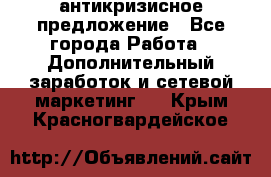 антикризисное предложение - Все города Работа » Дополнительный заработок и сетевой маркетинг   . Крым,Красногвардейское